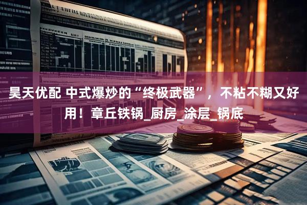 昊天优配 中式爆炒的“终极武器”，不粘不糊又好用！章丘铁锅_厨房_涂层_锅底
