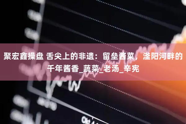 聚宏鑫操盘 舌尖上的非遗：留垒酱菜，滏阳河畔的千年酱香_蔬菜_老汤_辛宪