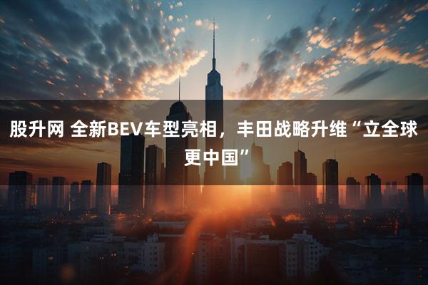 股升网 全新BEV车型亮相，丰田战略升维“立全球 更中国”