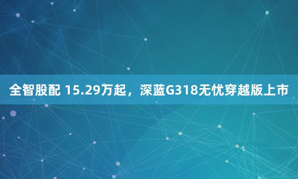 全智股配 15.29万起，深蓝G318无忧穿越版上市