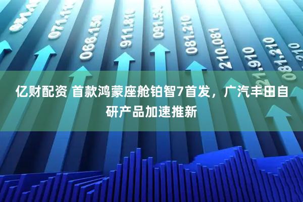 亿财配资 首款鸿蒙座舱铂智7首发，广汽丰田自研产品加速推新
