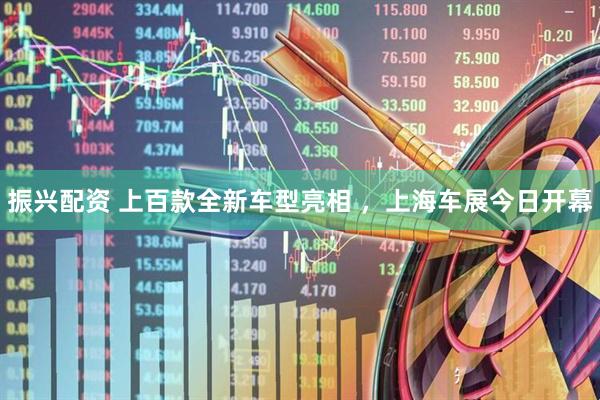 振兴配资 上百款全新车型亮相 ，上海车展今日开幕