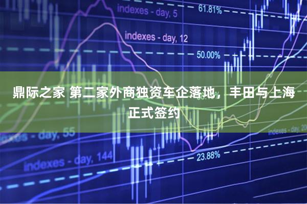 鼎际之家 第二家外商独资车企落地，丰田与上海正式签约