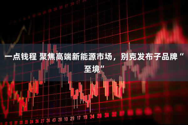 一点钱程 聚焦高端新能源市场，别克发布子品牌“至境”