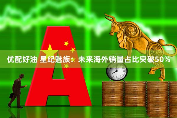 优配好油 星纪魅族：未来海外销量占比突破50%