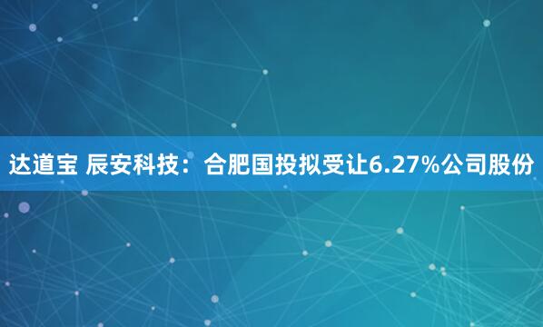 达道宝 辰安科技：合肥国投拟受让6.27%公司股份