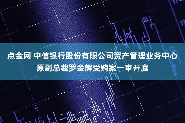 点金网 中信银行股份有限公司资产管理业务中心原副总裁罗金辉受贿案一审开庭