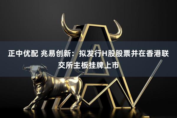 正中优配 兆易创新：拟发行H股股票并在香港联交所主板挂牌上市