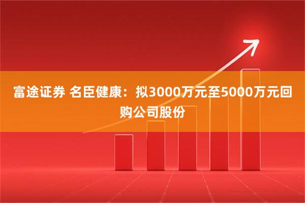 富途证券 名臣健康：拟3000万元至5000万元回购公司股份