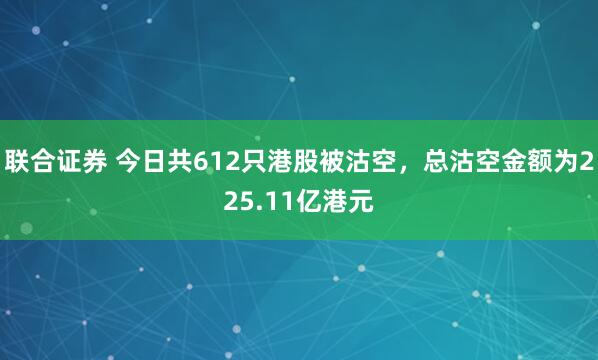 联合证券 今日共612只港股被沽空，总沽空金额为225.11亿港元