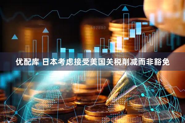 优配库 日本考虑接受美国关税削减而非豁免