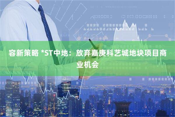容新策略 *ST中地：放弃嘉庚科艺城地块项目商业机会