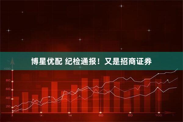 博星优配 纪检通报！又是招商证券