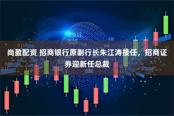 尚盈配资 招商银行原副行长朱江涛接任，招商证券迎新任总裁