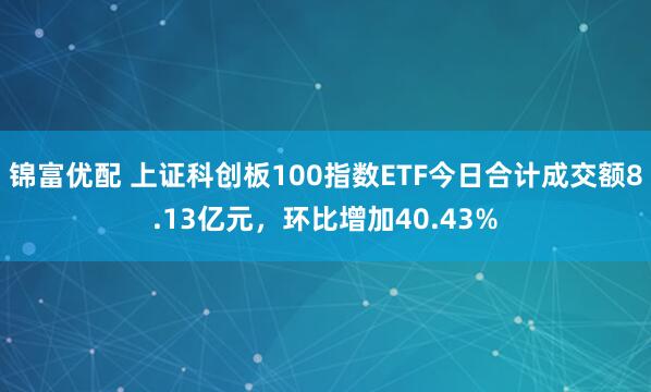 锦富优配 上证科创板100指数ETF今日合计成交额8.13亿元，环比增加40.43%