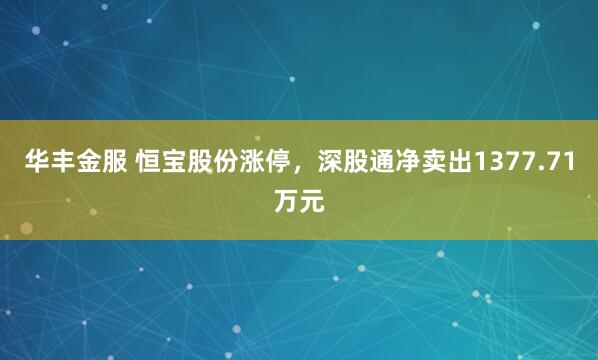 华丰金服 恒宝股份涨停，深股通净卖出1377.71万元