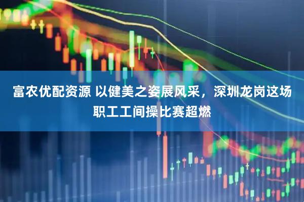 富农优配资源 以健美之姿展风采，深圳龙岗这场职工工间操比赛超燃