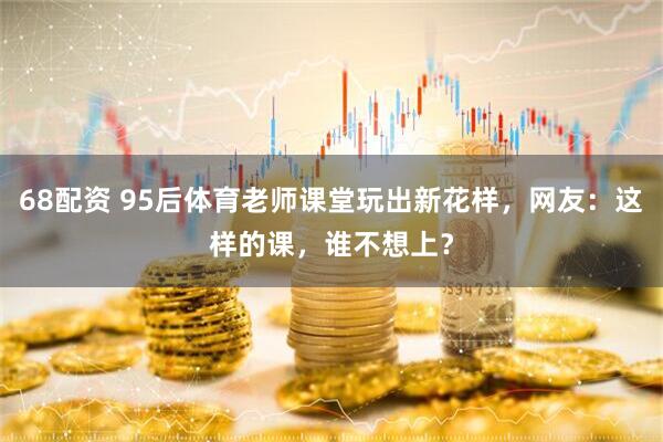 68配资 95后体育老师课堂玩出新花样，网友：这样的课，谁不想上？