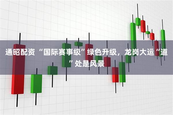通昭配资 “国际赛事级”绿色升级，龙岗大运“道”处是风景
