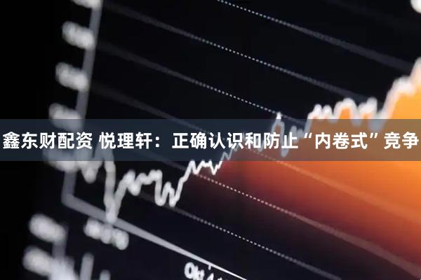 鑫东财配资 悦理轩：正确认识和防止“内卷式”竞争