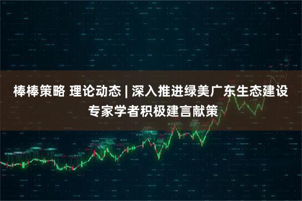 棒棒策略 理论动态 | 深入推进绿美广东生态建设 专家学者积极建言献策