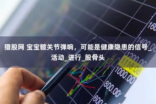 猎股网 宝宝髋关节弹响，可能是健康隐患的信号_活动_进行_股骨头