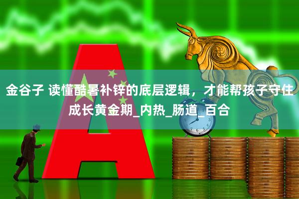 金谷子 读懂酷暑补锌的底层逻辑，才能帮孩子守住成长黄金期_内热_肠道_百合
