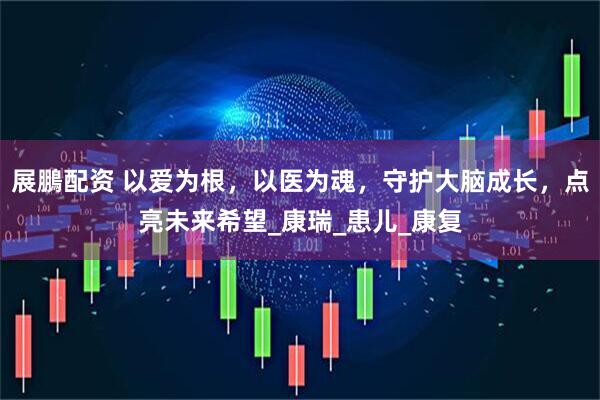 展鵬配资 以爱为根，以医为魂，守护大脑成长，点亮未来希望_康瑞_患儿_康复