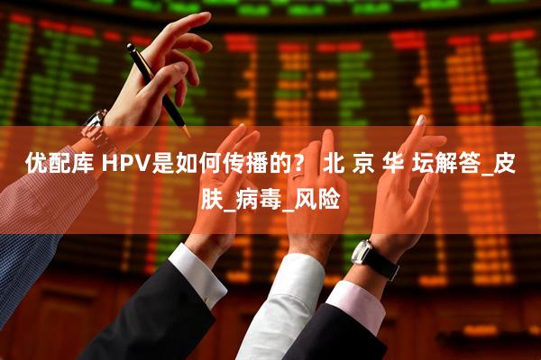 优配库 HPV是如何传播的？ 北 京 华 坛解答_皮肤_病毒_风险
