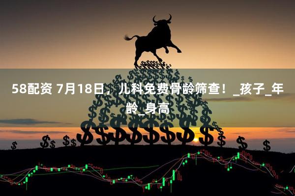 58配资 7月18日，儿科免费骨龄筛查！_孩子_年龄_身高