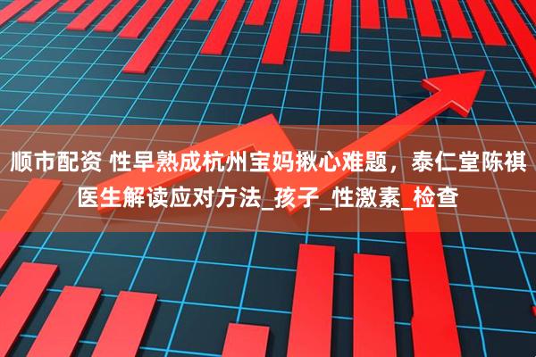 顺市配资 性早熟成杭州宝妈揪心难题，泰仁堂陈祺医生解读应对方法_孩子_性激素_检查