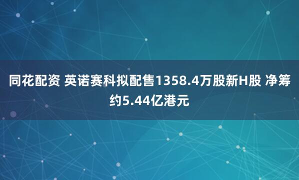 同花配资 英诺赛科拟配售1358.4万股新H股 净筹约5.44亿港元