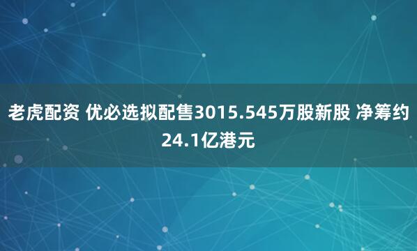 老虎配资 优必选拟配售3015.545万股新股 净筹约24.1亿港元