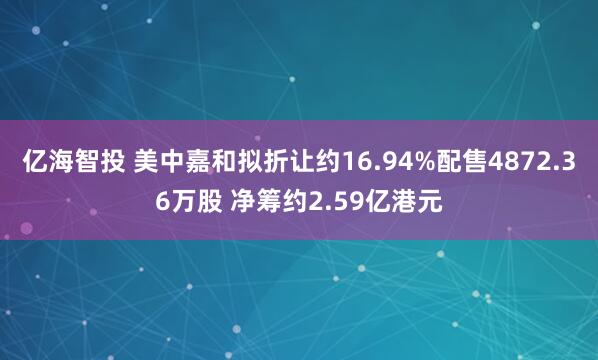 亿海智投 美中嘉和拟折让约16.94%配售4872.36万股 净筹约2.59亿港元
