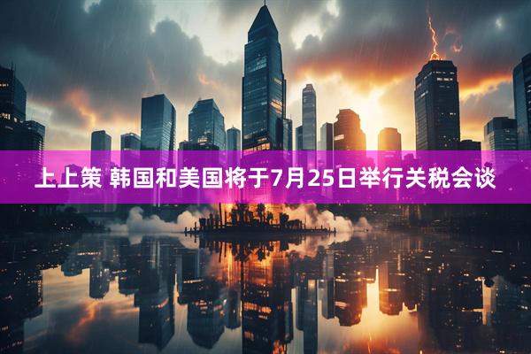 上上策 韩国和美国将于7月25日举行关税会谈