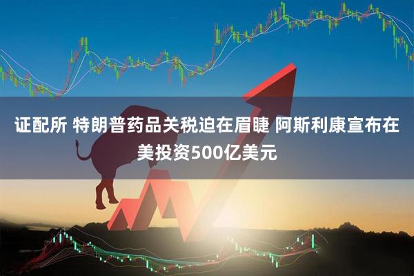 证配所 特朗普药品关税迫在眉睫 阿斯利康宣布在美投资500亿美元