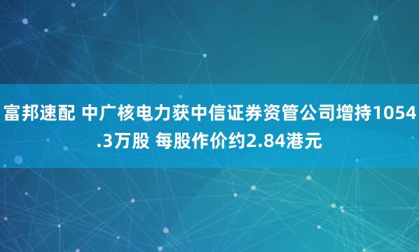 富邦速配 中广核电力获中信证券资管公司增持1054.3万股 每股作价约2.84港元
