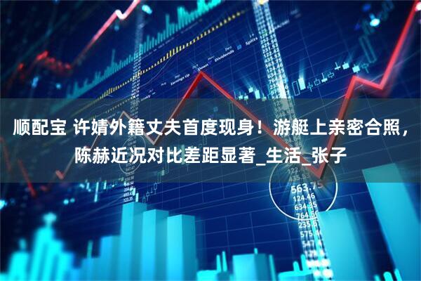 顺配宝 许婧外籍丈夫首度现身！游艇上亲密合照，陈赫近况对比差距显著_生活_张子