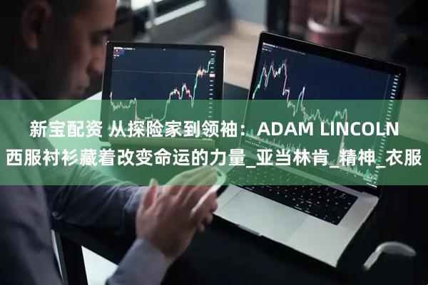 新宝配资 从探险家到领袖：ADAM LINCOLN西服衬衫藏着改变命运的力量_亚当林肯_精神_衣服
