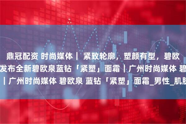 鼎冠配资 时尚媒体｜ 紧致轮廓，塑颜有型，碧欧泉男士迎40周年盛典：发布全新碧欧泉蓝钻「紧塑」面霜｜广州时尚媒体 碧欧泉 蓝钻「紧塑」面霜_男性_肌肤_下颚