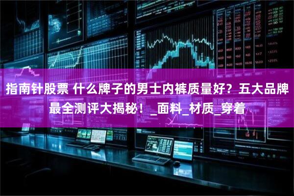 指南针股票 什么牌子的男士内裤质量好？五大品牌最全测评大揭秘！_面料_材质_穿着