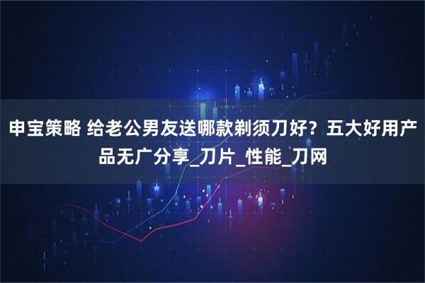 申宝策略 给老公男友送哪款剃须刀好？五大好用产品无广分享_刀片_性能_刀网