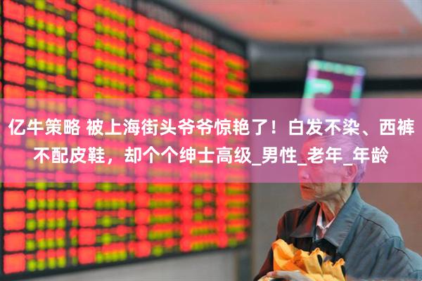 亿牛策略 被上海街头爷爷惊艳了！白发不染、西裤不配皮鞋，却个个绅士高级_男性_老年_年龄