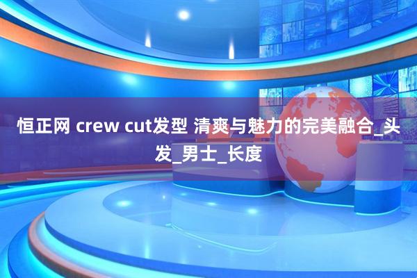 恒正网 crew cut发型 清爽与魅力的完美融合_头发_男士_长度