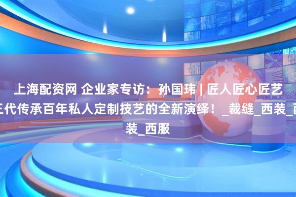 上海配资网 企业家专访：孙国玮 | 匠人匠心匠艺，三代传承百年私人定制技艺的全新演绎！_裁缝_西装_西服