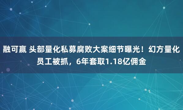 融可赢 头部量化私募腐败大案细节曝光！幻方量化员工被抓，6年套取1.18亿佣金