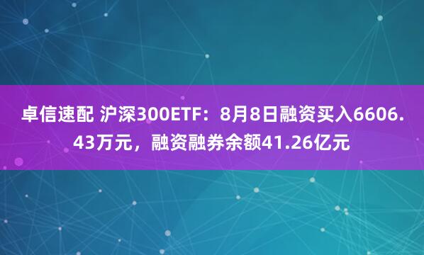 卓信速配 沪深300ETF：8月8日融资买入6606.43万元，融资融券余额41.26亿元