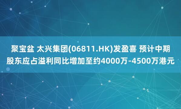 聚宝盆 太兴集团(06811.HK)发盈喜 预计中期股东应占溢利同比增加至约4000万-4500万港元