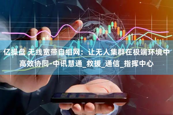 亿操盘 无线宽带自组网：让无人集群在极端环境中高效协同-中讯慧通_救援_通信_指挥中心