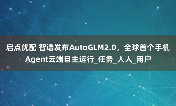 启点优配 智谱发布AutoGLM2.0，全球首个手机Agent云端自主运行_任务_人人_用户